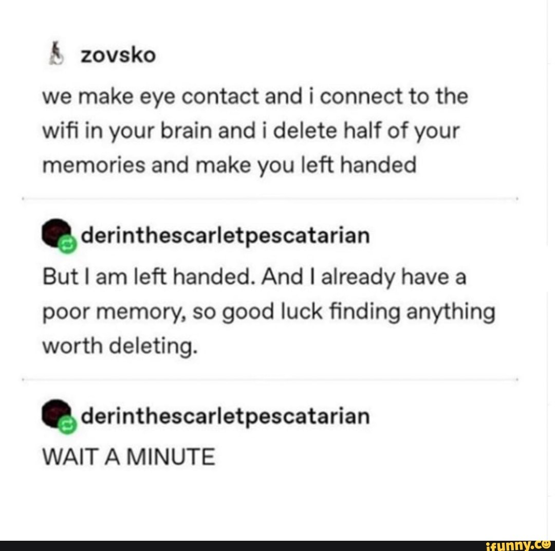 we make eye contact and i connect to the
wifi in your brain and i delete half of your
memories and make you left handed
e derinthescarletpescatarian
But I am left handed. And I already have a
poor memory, so good luck finding anything
worth deleting.
e derinthescarletpescatarian
WAIT A MINUTE