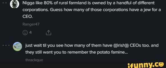 ES Nigga like 80% of rural farmland is owned by a handful of different
"corporations.
e just wait til you see how many of them have (((irish))) CEOs too. and
they still want you to remember the potato famine...