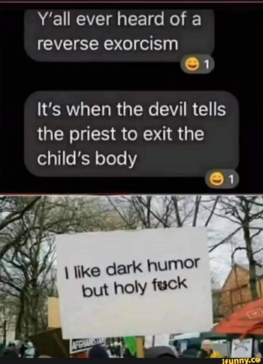Y'all ever heard of a
reverse exorcism
@1
It's when the devil tells the priest to exit the child's body
AC
SS
W/. \ ike dark humor but holy fuck