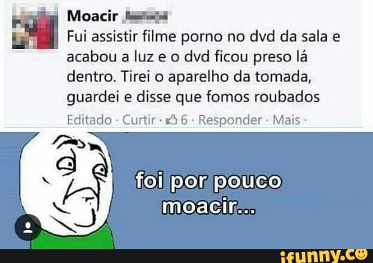 Moacir Sats
I
Fui assistir filme porno no dvd da sala e
acabou a luz e o dvd ficou preso lá
dentro. Tirei o aparelho da tomada,
guardei e
disse que fomos roubados
Editado
Curtir Responder Mais