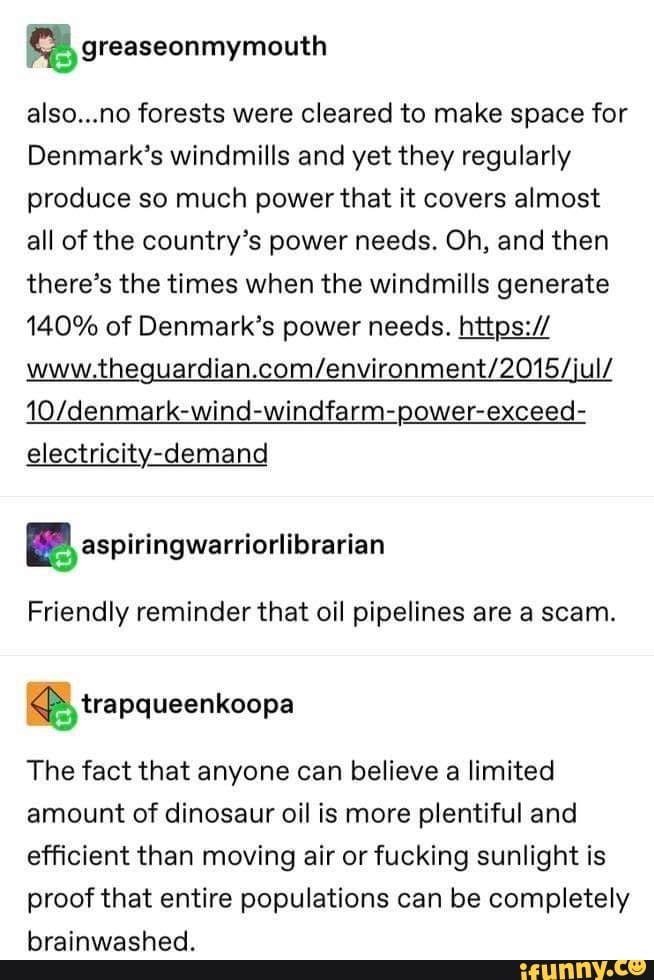 also...no forests were cleared to make space for
Denmark's windmills and yet they regularly produce so much power that it covers almost all of the country's power needs. Oh, and then there's the times when the windmills generate
140% of Denmark's power needs. https:/ electricity-demand
BP aspiringwarriorlibrarian
BB trapqueenkoopa
Friendly reminder that oil pipelines are a scam.
The fact that anyone can believe a limited amount of dinosaur oil is more plentiful and efficient than moving air or fucking sunlight is proof that entire populations can be completely brainwashed.