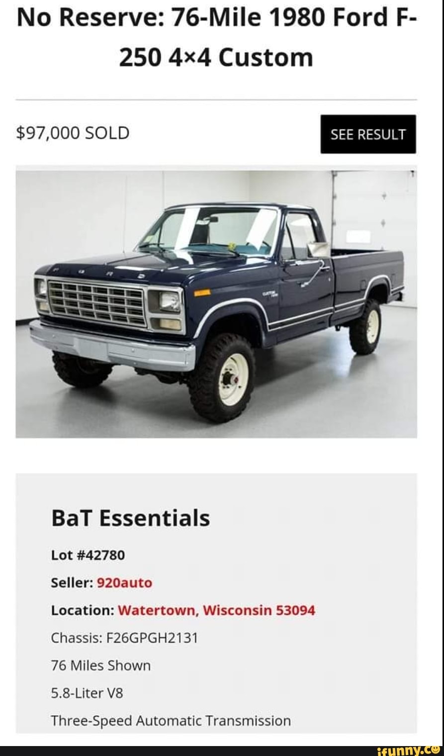 No Reserve: 76-Mile 1980 Ford F-
250 Custom
$97,000 SOLD
BaT Essentials
Lot #42780
Seller: 920auto
Location: Watertown, Wisconsin 53094
Chassis: F26GPGH2131
76 Miles Shown
5.8-Liter
Three-Speed Automatic Transmission