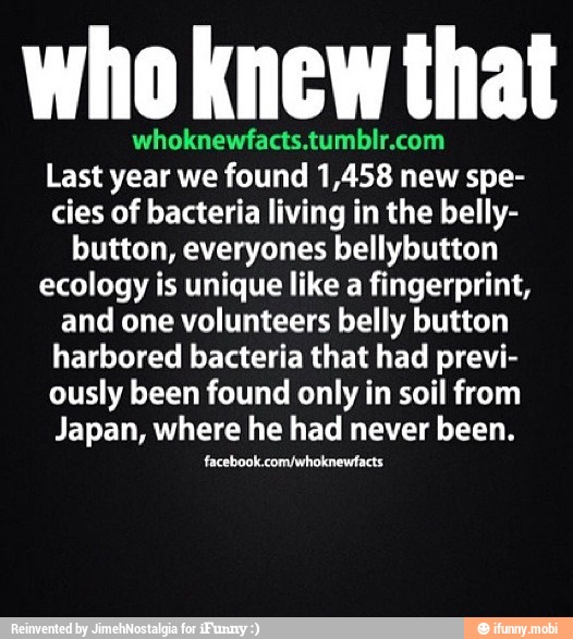 whoknewfacts.tumbir.com
Last year we found 1,458 new spe-
cies of bacteria living in the belly-
button, everyones bellybutton
ecology is unique like a
fingerprint,
and one volunteers belly button
harbored bacteria that had previ-
ously been found only in soil from
Japan, where he had never been.
facebook.com/whoknewfacts
