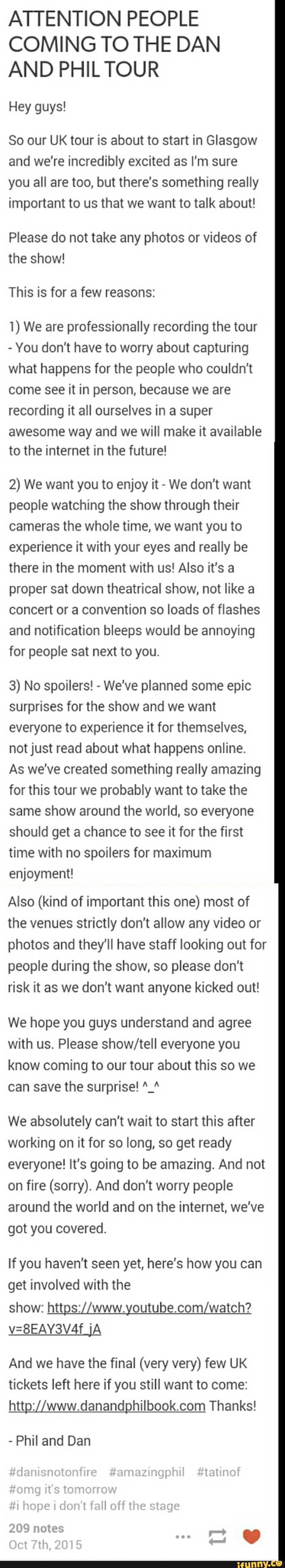 ATTENTION PEOPLE
COMING TO THE DAN
AND PHILTOUR
Hey guys!
So our UK tour is about to start in Glasgow
and we're incredibly excited as I'm sure
you all are too, but there's something really
important to us that we want to talk about!
Please do not take any photos or videos of
the show!
This is for a few reasons:
t) We are professionally recording the tour
-
You don't have to worry about capturing
what happens for the people who couldn't
come see it in person, because we are
recording it all ourselves in a super
awesome way and we will make it available
to the internet in the future!
2) We want you to enjoy it
-
We don't want
people watching the show through their
cameras the whole time, we want you to
experience it with your eyes and really be
there in the moment with us! Also it's a