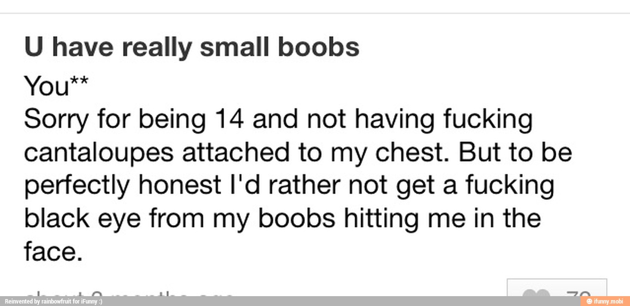 U have really small boobs
Sorry for being 14 and not having fucking
cantaloupes attached to my chest. But to be
perfectly honest I'd rather not get a fucking
black eye from my boobs hitting me in the
face.