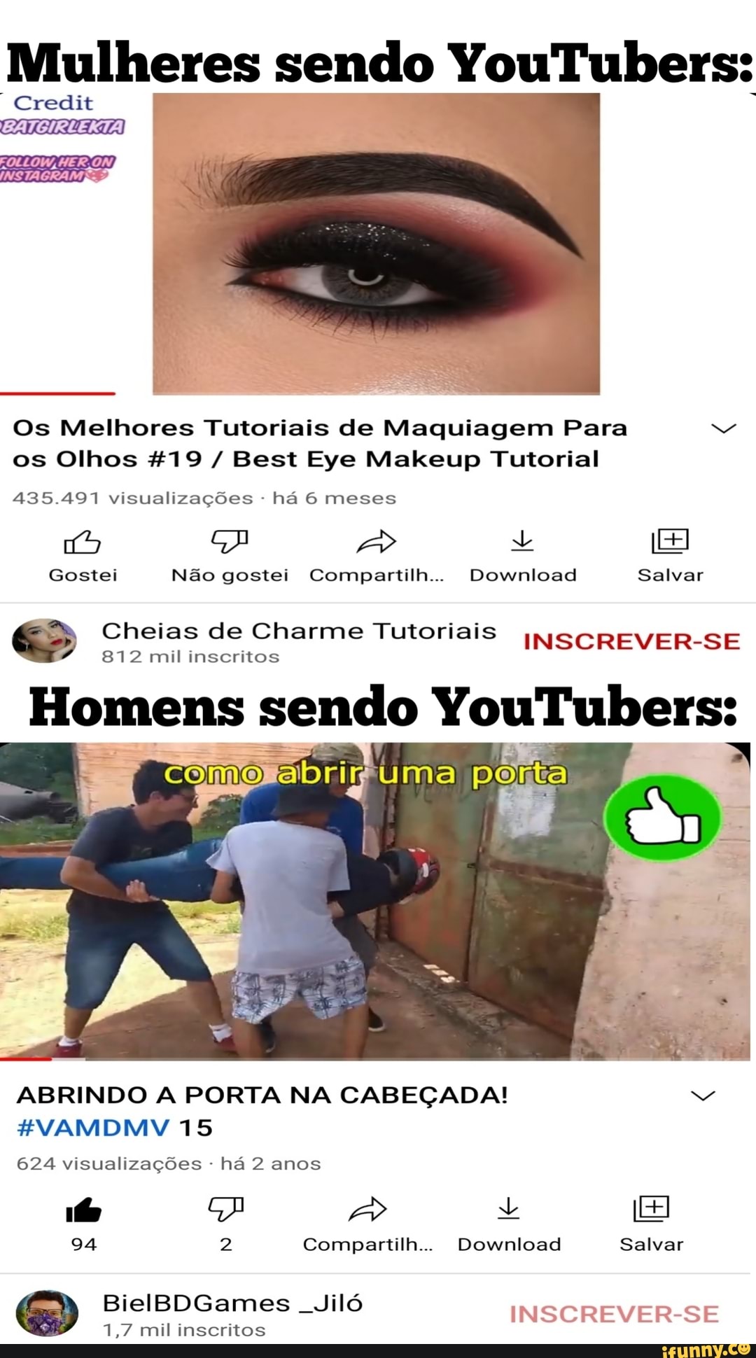 Mulheres Credit sendo YouTubers:
Credit
FOLLOW, CL)
INSTAGRAM
Os Melhores Tutoriais de Maquiagem Para os Olhos &%19 / Best Eye Makeup Tutorial
435.497 visualizações - há 6 meses
Gostei Não gostei Compartilh... Download Salvar
Cheias 812 mil de Charme inseritos Tutoriais INSCREVER-SE
812 mil inscritos
Homens sendo YouTubers:
porta
ABRINDO A PORTA NA CABEÇADA!
HVAMDMV 15
624 visualizações - há 2 anos
fs A
94 2 Compartilh... Download Salvar
BielBDGames mil inseritos Jiló INSCREVER-SE
1,7 mil inscritos