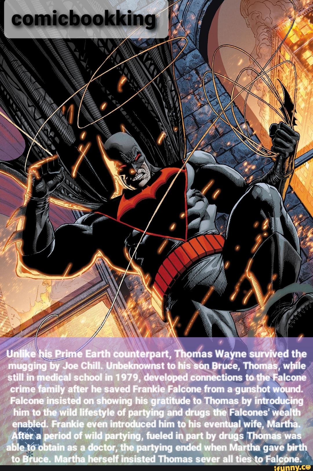 Unlike his Prime Earth counterpart, Thomas Wayne survived the mugging by Joe Chill. Unbeknownst to his son Bruce, Thomas, while still in medical school in 1979, developed connections to the Falcone crime family after he saved Frankie Falcone from a gunshot wound.
Falcone insisted on showing his gratitude to Thomas by introducing him to the wild lifestyle of partying and drugs the Falcones' wealth enabled. Frankie even introduced him to his eventual wife, Martha.
After a period of wild partying, fueled in part by drugs Thomas was
able to obtain as a doctor, the partying ended when Martha gave birth to Bruce. Martha herself insisted Thomas sever all ties to Falconc.
