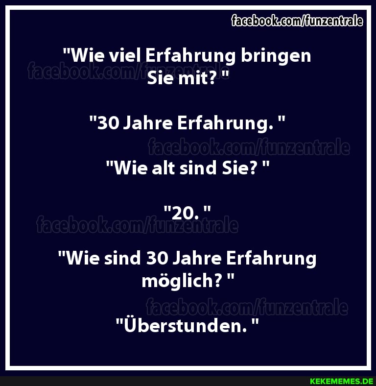 "Wie viel Erfahrung bringen
Sie mit?"
"30 Jahre Erfahrung."
"Wie alt sind Sie?"
20,
"Wie sind 30 Jahre Erfahrung möglich?"
"Überstunden."