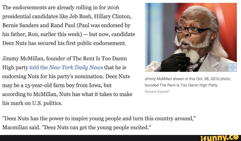 The endorsements are
already rolling in for 2016
presidential candidates like Jeb Bush, Hillary Clinton,
Bernie Sanders and Rand Paul (Paul was
endorsed by
his father, Ron, earlier this week)
,
but now, candidate
Deez Nuts 112.5 secured his first public endorsement.
Jimmy McMillan, founder of The Rent ls Tou Damn
High party told me New York Daily News that he is
endorsing Nuts for his party's nomination. Deez Nuts
J‘mmy McMman Shawn m WS om. 25, 20m mmm.
may be a
15-yur-nld farm boy from Iowa, bm mmm m Rem is m Damn mp. pm
according to McMillan, Nuts has what it takes m make
his mark on U.S. politics,
"Deez Nuts has the power m inspire young people and mm this country around,"
Macmillan said. "Deez Nuts can get the young people excited."