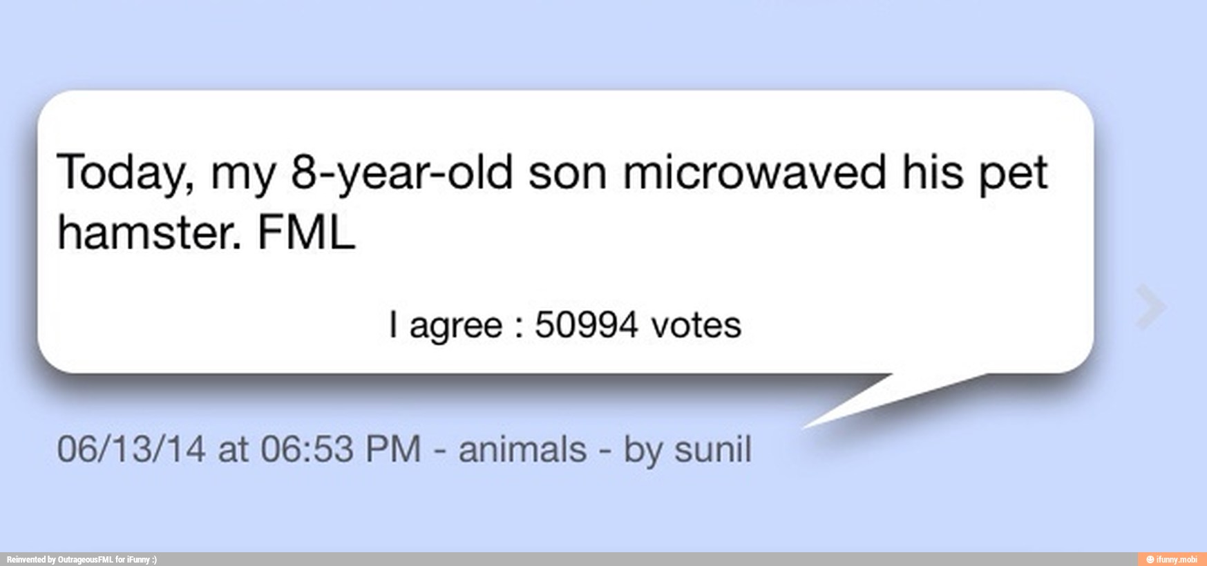 Today, my 8-year-old son microwaved his pet
hamster. FML
I agree 50994 votes
06/13/14 at 06:53 PM
animals
by sunil