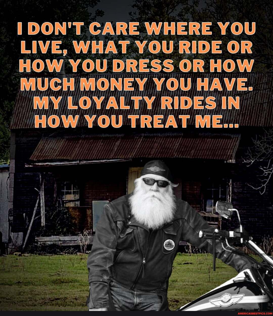 DON'T CARE WHERE YOU LIVE, WHAT YOU RIDE OR HOW YOU DRESS OR HOW MUCH MONEY YOU HAVE.
MY LOYALTY RIDES IN HOW YOU TREAT ME...