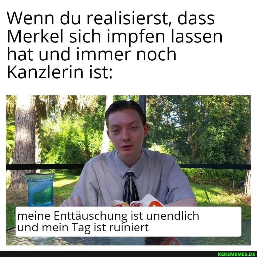 Wenn du realisierst, dass
Merkel sich impfen lassen hat und immer noch
Kanzlerin ist:
meine Enttäuschung ist unendlich und mein Tag ist ruiniert