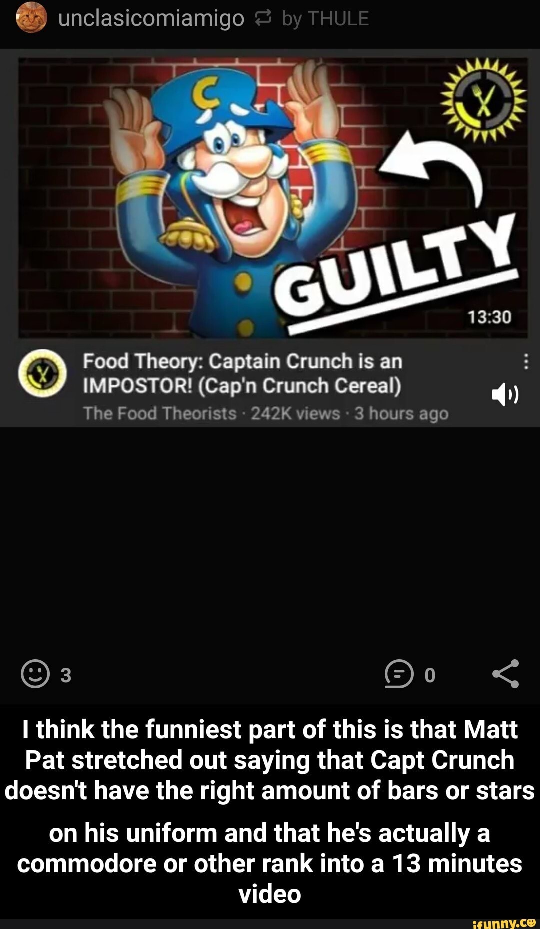 unclasicomiamigo by THULE
Food Theory: Captain Crunch is an
IMPOSTOR! (Cap'n Crunch Cereal)
The Food Theorists 242K views 3 hours ago
think the funniest part of this is that Mat
Pat stretched out saying that Capt Crunch doesn't have the right amount of bars or stars
on his uniform and that he's actually a commodore or other rank into a 13 minutes video - on his uniform and that he's actually a commodore or other rank into a 13 minutes video