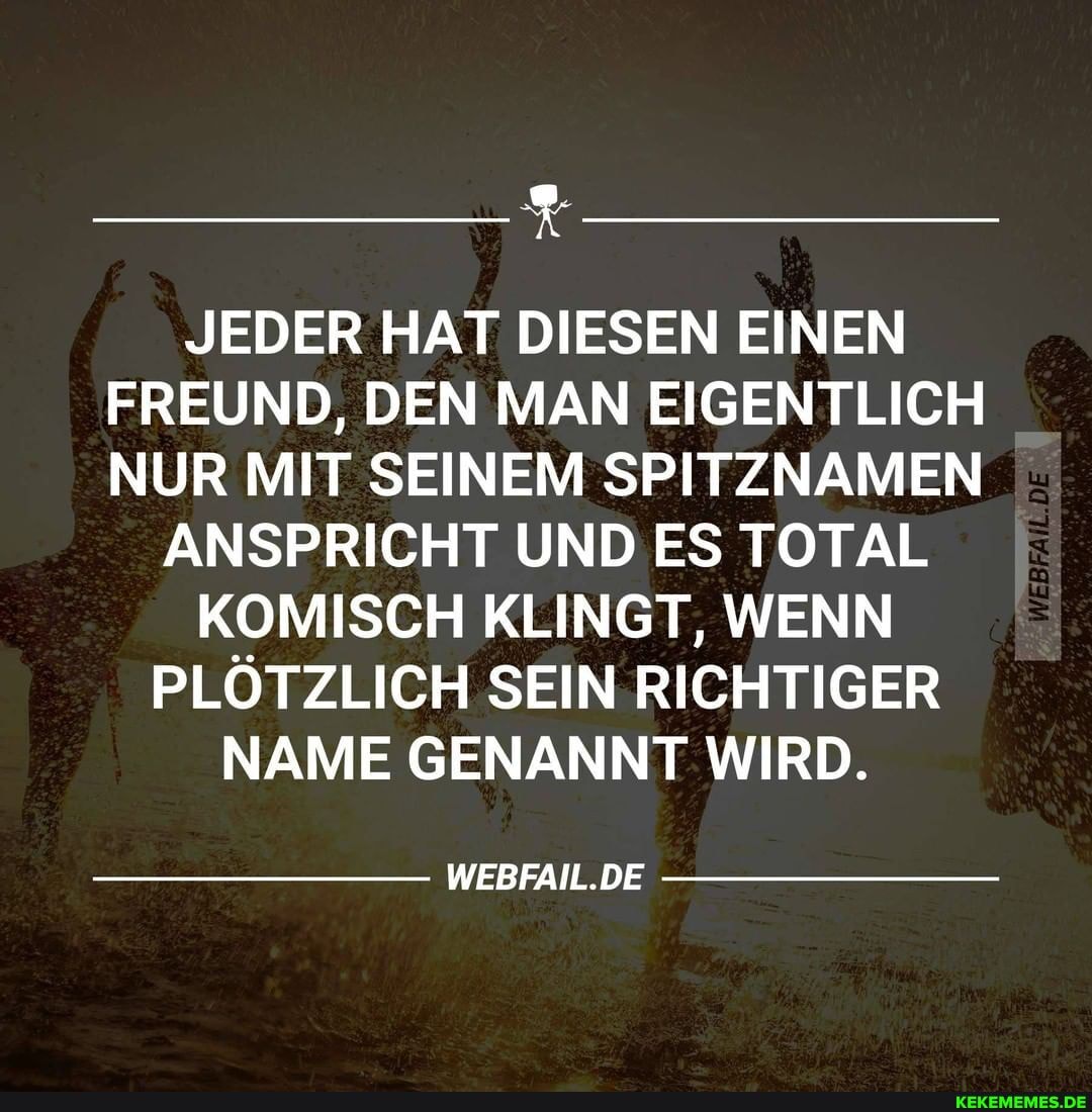 JEDER HAT DIESEN EINEN FREUND, DEN MAN EIGENTLICH NUR MIT SEINEM SPITZNAMEN
ANSPRICHT UND ES TOTAL KOMISCH KLINGT, WENN PLÖTZLICH SEIN RICHTIGER NAME GENANNT WIRD.
WEBFAIL.DE