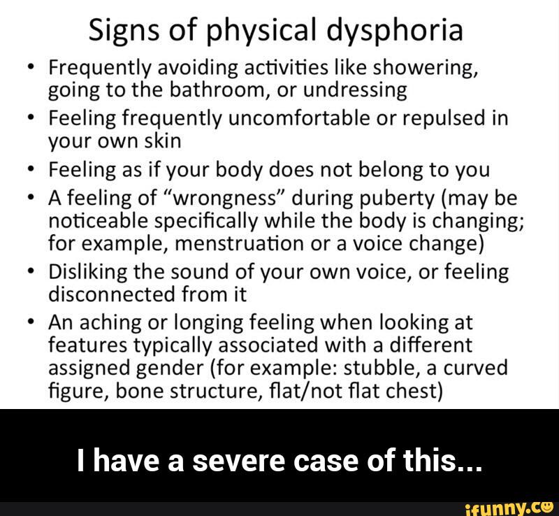 Signs of physical dysphoria
Frequently avoiding activities like showering,
going to the bathroom, or undressing
Feeling frequently uncomfortable or repulsed in
your own skin
Feeling as if your body does not belong to you
A feeling of ”wrongness” during puberty (may be
noticeable specifically while the body is changing;
for example, menstruation or a voice change)
Disliking the sound of your own voice, or feeling
disconnected from it
An aching or longing feeling when looking at
features typically associated with a
different
assigned gender (for example: stubble, a curved
figure, bone structure, flat/not flat chest)
I have a severe case of this... - I have a severe case of this...