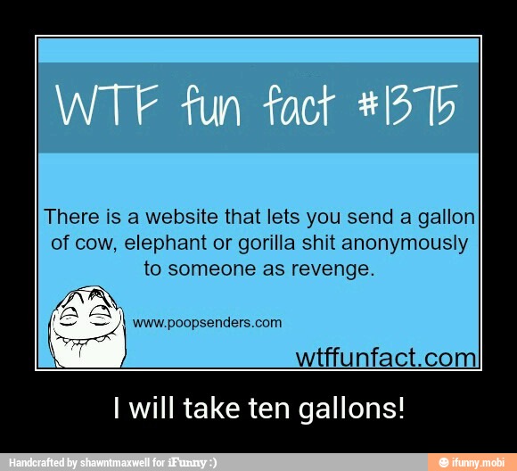 There is a website that lets you send a gallon
of cow, elephant or gorilla shit anonymously
to someone as revenge.
A VAN
wtffunfact.com
I will take ten gallons! - I will take ten gallons!
