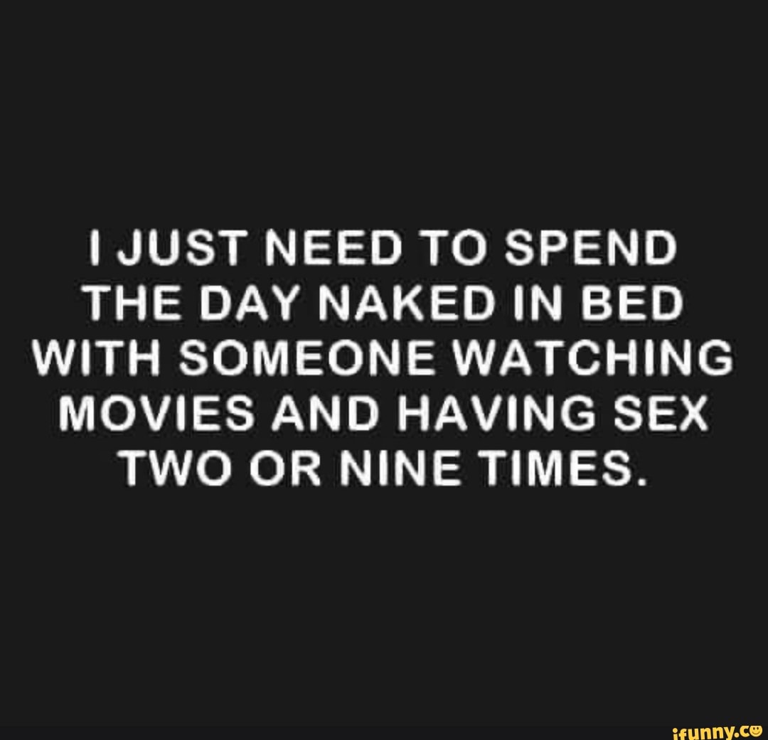 I JUST NEED TO SPEND THE DAY NAKED IN BED WITH SOMEONE WATCHING MOVIES AND  HAVING SEX TWO OR NINE TIMES. - iFunny