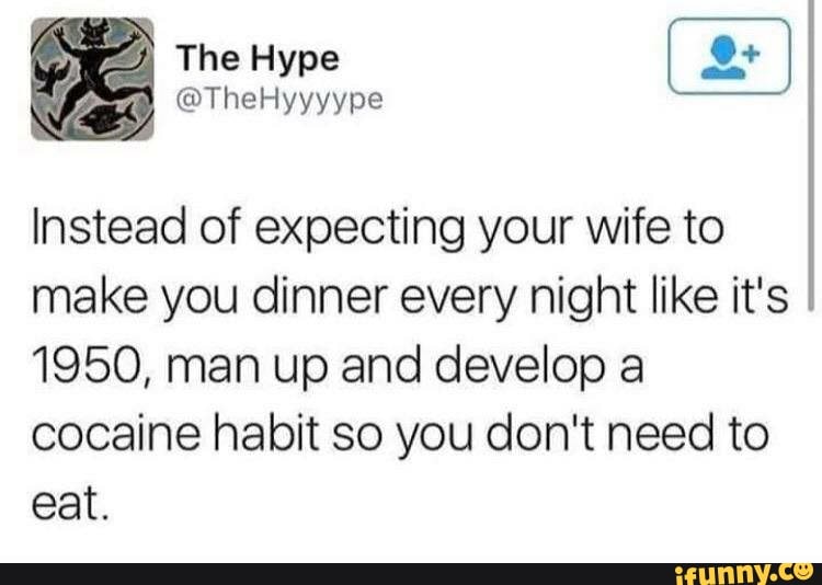 Instead of expecting your wife to
make you dinner every night like it's
1950, man up and develop a
cocaine habit so you don't need to
eat.