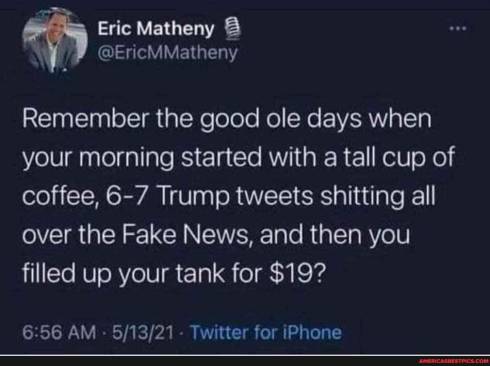 Eric Matheny
@EncMMatheny
Remember the good ole days when your morning started with a tall cup of coffee, 6-7 Trump tweets shitting all over the Fake News, and then you filled up your tank for $19?
6.56 AM - - Twitter for iPhone