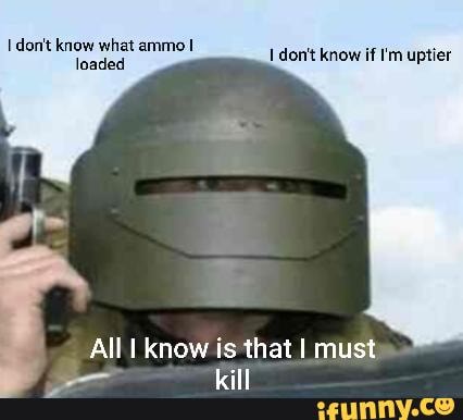 don't know what ammo loaded
don't know if I'm uptier
All I know is that I must