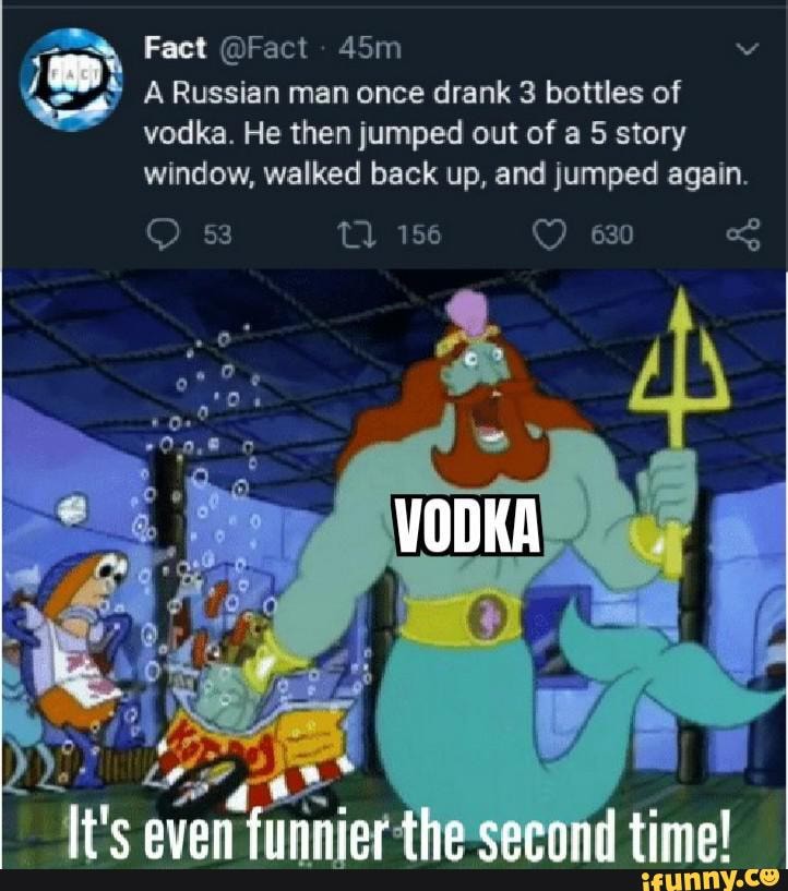 vodka. He then jumped out of a 5 story
window, walked back up, and jumped again.