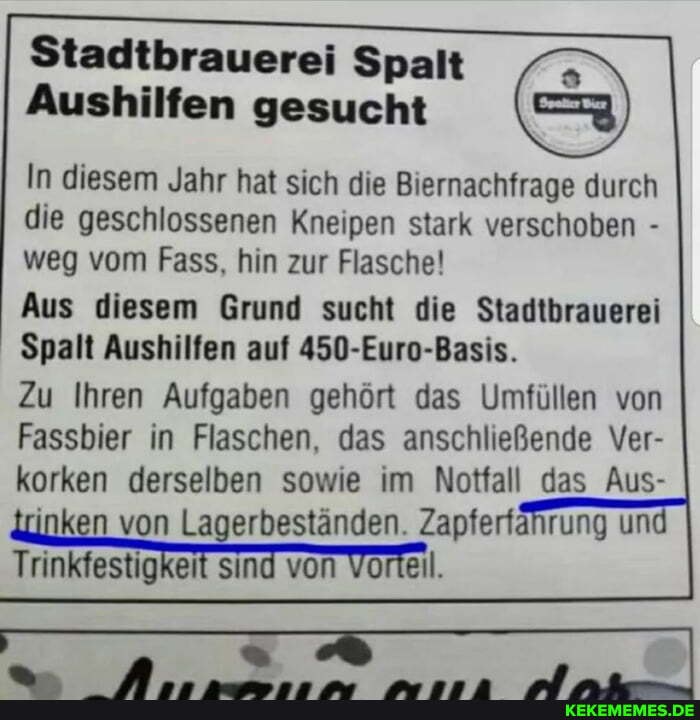 Stadtbrauerei Spalt
Aushilfen gesucht
In diesem Jahr hat sich die Biernachfrage durch die geschlossenen Kneipen stark verschoben - weg vom Fass, hin zur Flasche!
Aus diesem Grund sucht die Stadtbrauerei
Spalt Aushilfen auf 450-Euro-Basis.
Zu Ihren Aufgaben gehört das Umfüllen von
Fassbier in Flaschen, das anschließende Ver- korken derselben sowie im Notfall das Aus-
kan von Lagerbeständen. Zapferfahrung un
Trinkfestigkeit sind von Vorteil.