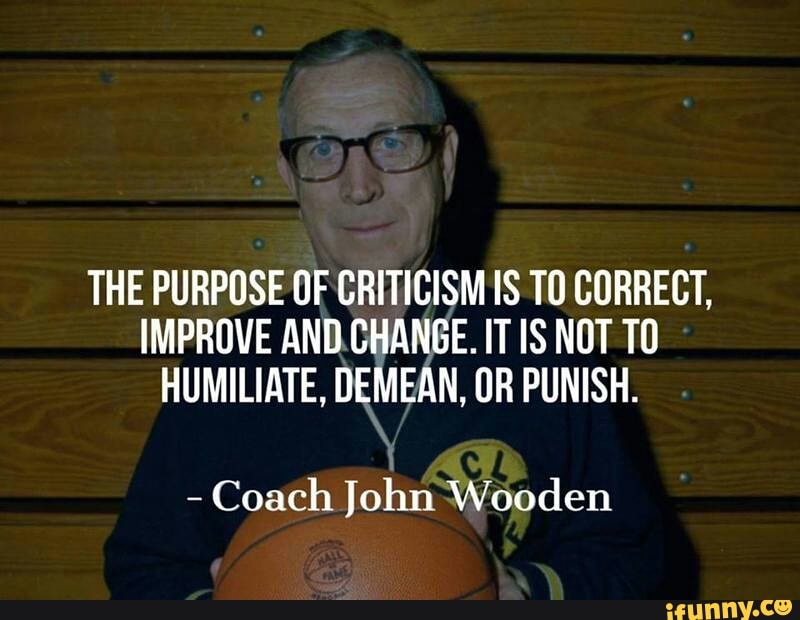 THE PURPOSE OF CRITICISM IS TO CORRECT, IMPROVE AND CHANGE. IT IS NOT TO HUMILIATE, DEMEAN, OR