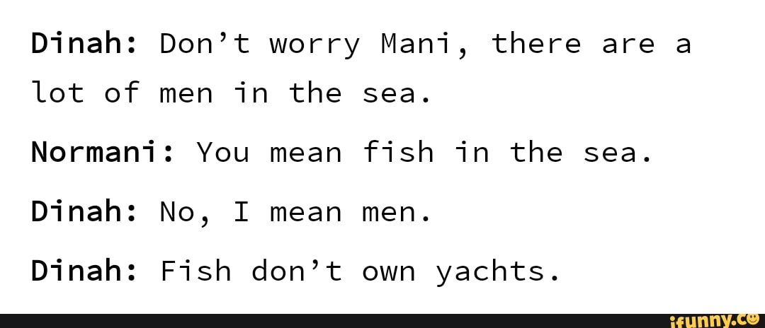 Dinah: Don’t worry Mani, there are a
lot of men in the sea.
Normani: You mean fish in the sea.
Dinah: Fish don’t own yachts.