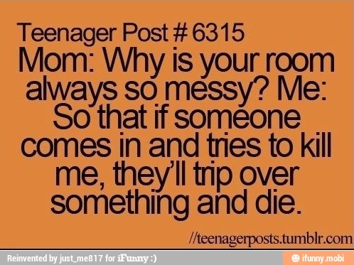 Teenager Post #6315
Mom: Why is your room
always SO messy? Me:
So that if someone
comes in and tries to kill
me, they'll tip over
something and die.
/heenagerposts.tumblr.com