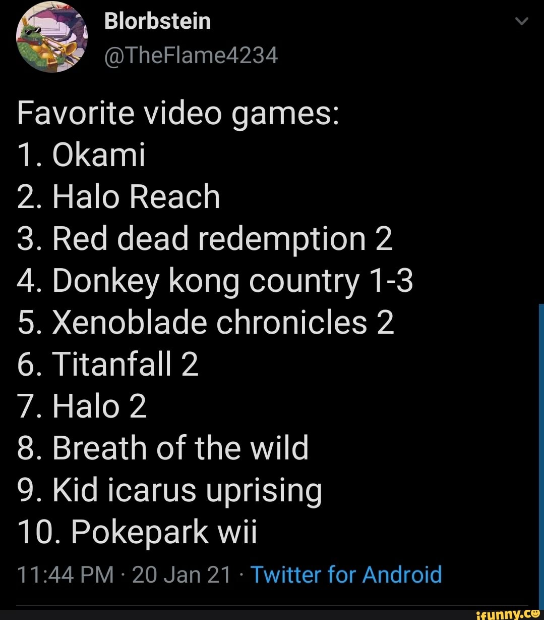 Favorite video games:
1. Okami
2. Halo Reach
. Red dead redemption 2
. Donkey kong country 1-3
Xenoblade chronicles 2
Titanfall 2
Halo 2
. Breath of the wild
9. Kid icarus uprising
10. Pokepark wii
PM - 20 Jan 21 - Twitter for Android