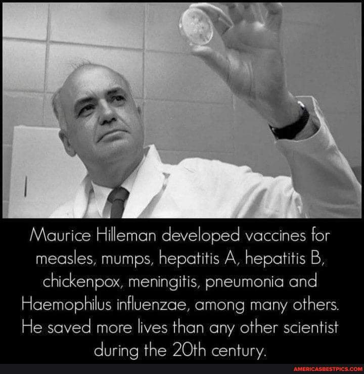 Maurice Hilemen developed vaccines for measles, mumps, hepatitis A, hepatitis B, chickenpox, meningitis, pneumonia and
Haemophilus influenzae, among many others.
He soved more lives than any other scientist the