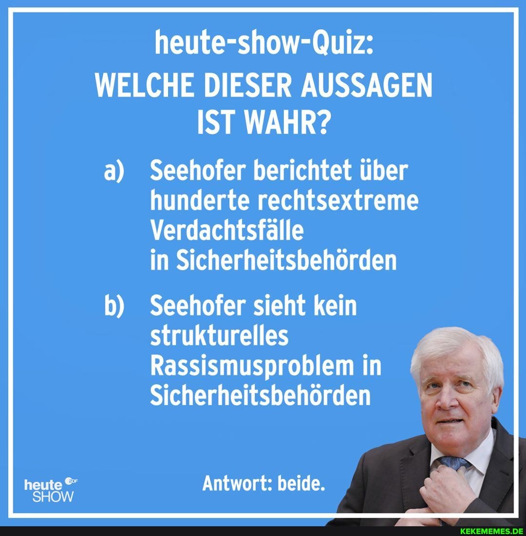 heute-show-Quiz:
WELCHE DIESER AUSSAGEN IST WAHR?
a) Seehofer berichtet über hunderte rechtsextreme
Verdachtsfälle in Sicherheitsbehörden
b) Seehofer sieht kein strukturelles
Rassismusproblem in
Sicherheitsbehörden
heute Antwort: beide.
SHOW