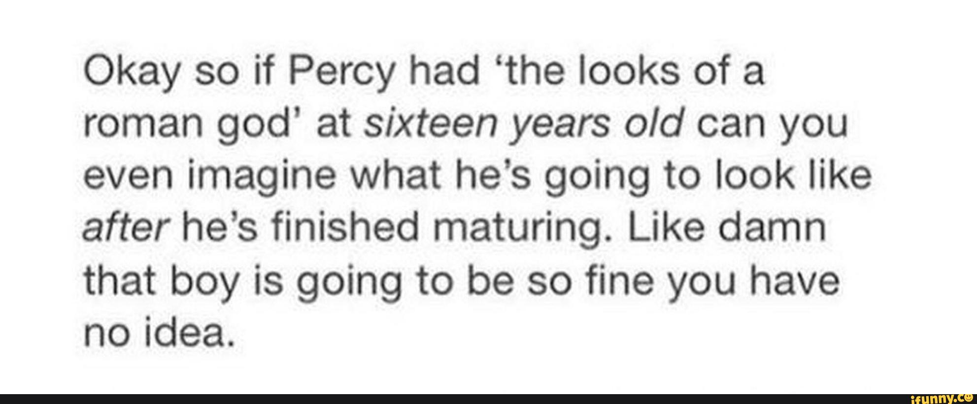 Okay so if Percy had ‘the looks of a
roman god’ at sixteen years old can you
even imagine what he’s going to look like
after he’s finished maturing. Like damn
that boy is going to be so fine you have
noidea.