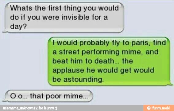 ee ea a Whats the first thing you would
do if you were invisible for a
day?
I would probably fly to paris, find
a street performing mime, and
beat him to death... the
I applause he would get would
I
be astounding.
I
SETE