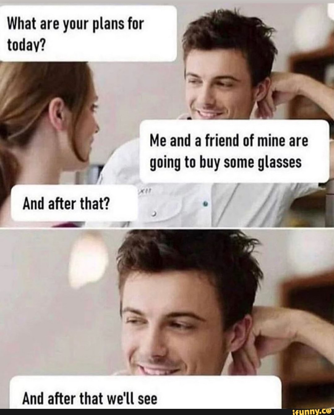 What are your plans for
today?
3
Me and a friend of mine are
going to buy some glasses
E
And after that?
And after that we'll see