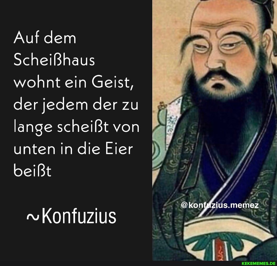 Auf dem
Scheißhaus wohnt ein Geist, der jedem der zu lange scheißt von unten in die Eier
beißt
ius.memez
Konfuzius