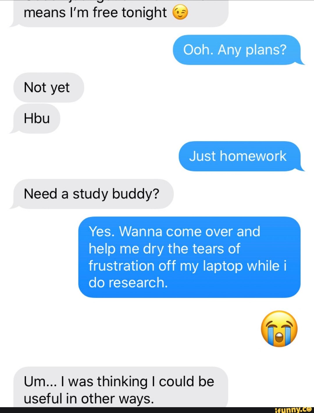 means I'm free tonight Ooh. Any plans?
Need a study buddy?
Yes. Wanna come over and
frustration off my laptop while i
do research.
Um... I was thinking I could be
useful in other ways.