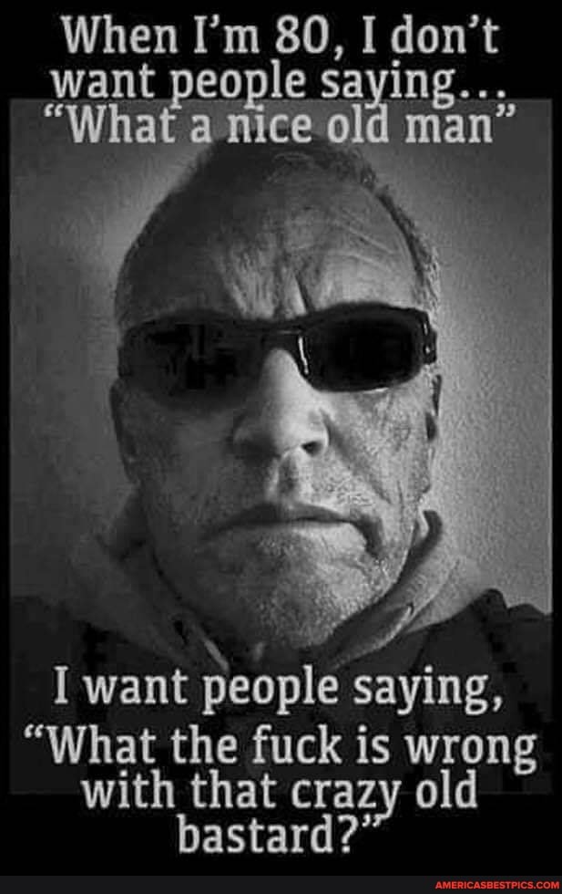 When I'm 80, I don't want people saying...
"What a mice old man"
I want people saying,
"What the fuck is wrong with that crazy old bastard?'