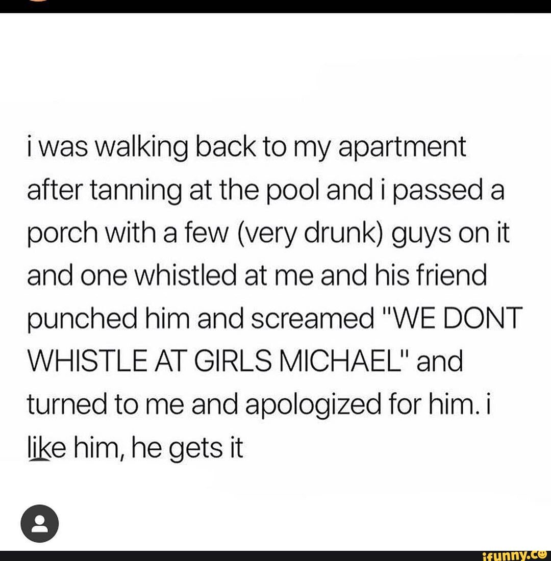 i was walking back to my apartment after tanning at the pool andi passed a porch with a few (very drunk) guys on it and one whistled at me and his friend punched him and screamed "WE DONT WHISTLE AT GIRLS MICHAEL" and turned to me and apologized for him. i like him, he gets it