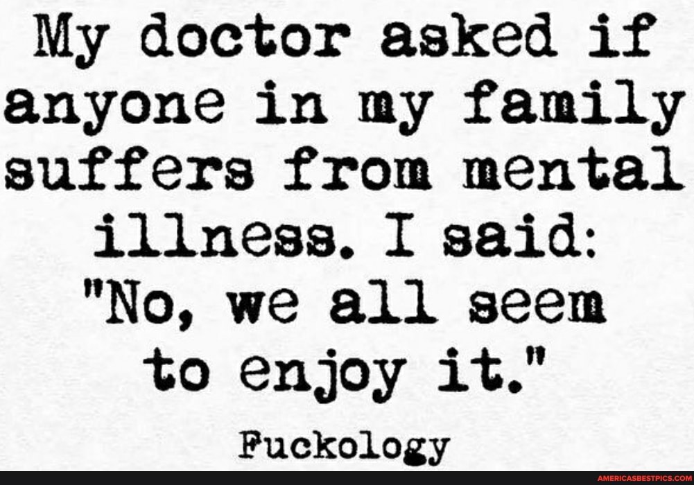 My doctor asked if anyone in my family suffers from mental
illness. I said:
"No, we all seem to enjoy it."
Puckology