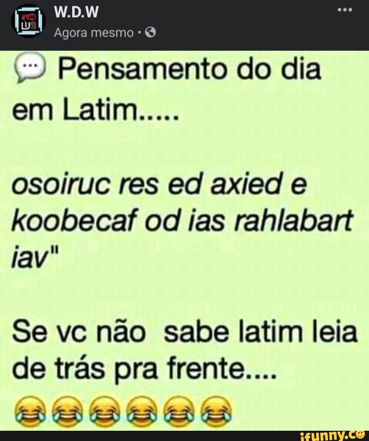 W.D.W
Agora mesmo
Pensamento do dia em Latim.....
osoiruc res ed axied e koobecaf od ias rahlabart
tav
Se vc não sabe latim leia de trás pra frente...
E ES ES ES