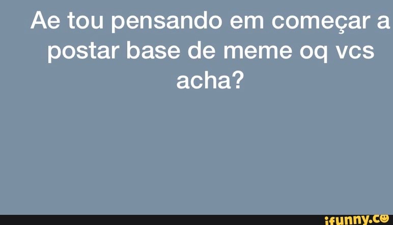 Ae tou pensando em começar a postar base de meme oq vcs acha?