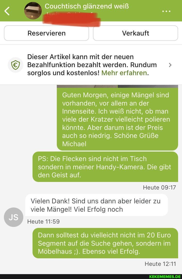 Couchtisch glänzend weiß
Reservieren I Verkauft
Dieser Artikel kann mit der neuen
Bezahlfunktion bezahlt werden. Rundum > sorglos und kostenlos! Mehr erfahren.
Guten Morgen, einige Mängel sind vorhanden, vor allem an der
Innenseite. Ich weiß nicht, ob man
viele der Kratzer vielleicht polieren könnte. Aber darum ist der Preis auch so niedrig. Schöne Grüße
Michael
PS: Die Flecken sind nicht im Tisch sondern in meiner Handy Kameta. Die gibt den Geist auf.
Heute
Vielen Dank! Sind uns dann aber leider zu
viele Mängel! Viel Erfolg noch
Heute
Dann solltest du vielleicht nicht im 20 Euro
Segment auf die Suche gehen, sondern im
Möbelhaus Ebenso viel Erfolg.
Heute