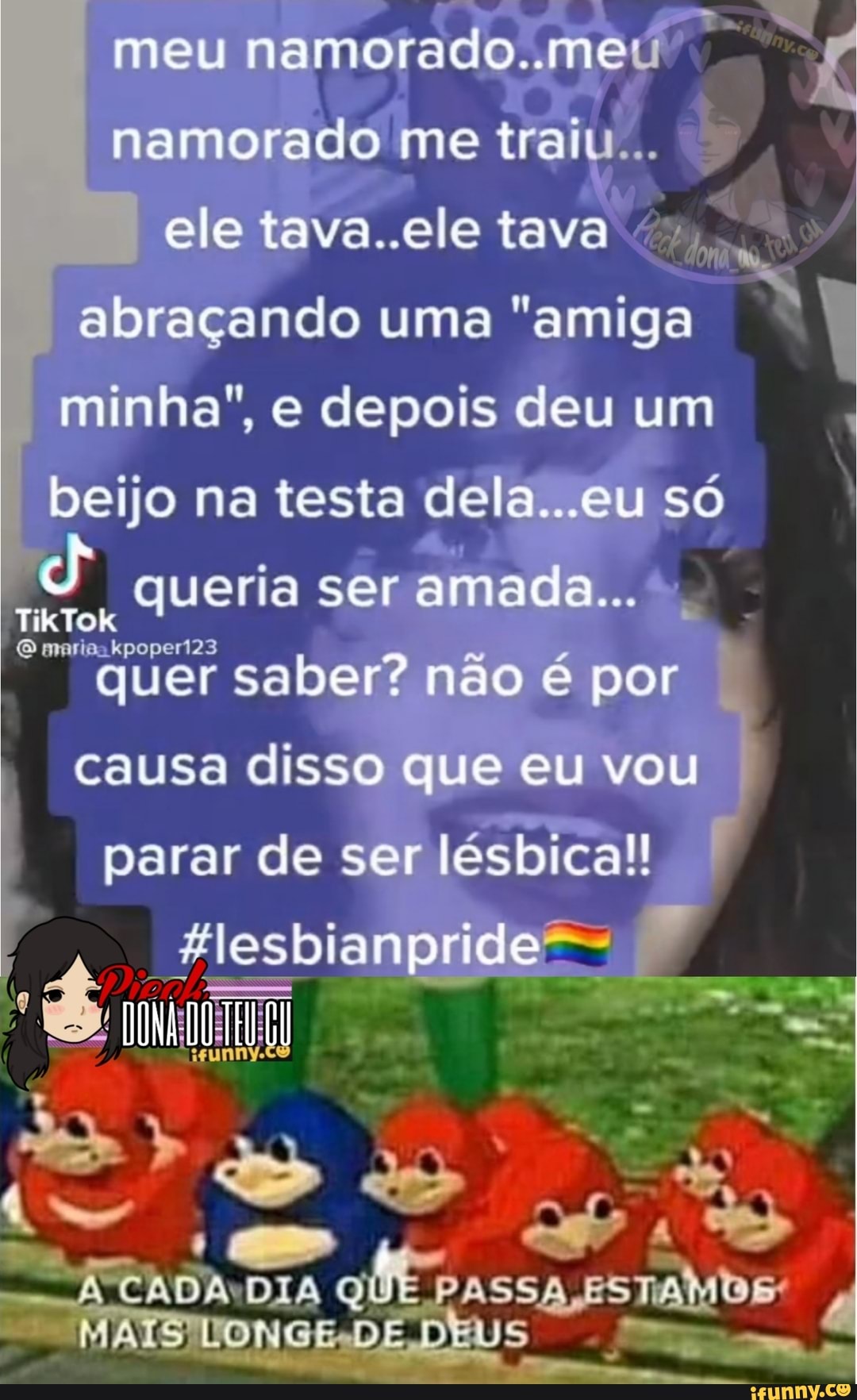 meu namorado..meu namorado me traiu .
ele ..ele tava abraçando uma "amiga minha", e depois deu um beijo na testa dela. ..eu só
queria ser amada...
kpoperi23
quer saber? não é por causa disso que eu vou parar de ser lésbica!
Hlesbianpride-
- CADA DIA QUE PASSA DE DEUS