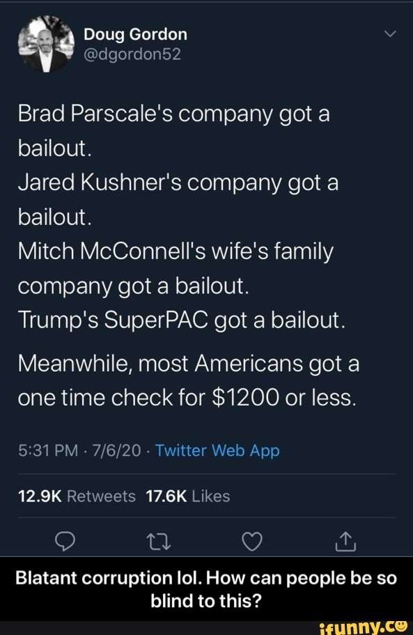 Brad Parscale's company got a
bailout.
Jared Kushner's company got a
bailout.
Mitch McConnell's wife's family
company got a bailout.
Trump's SuperPAC got a bailout.
Meanwhile, most Americans got a
one time check for $1200 or less.
5:31 PM
Twitter Web App
12.9K Retweets 17.6K Likes
Blatant corruption lol. How can people be so
blind to this? - Blatant corruption lol. How can people be so blind to this?