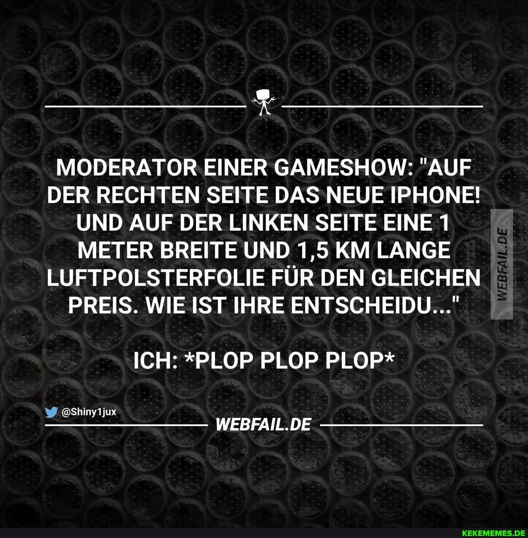 MODERATOR EINER GAMESHOW: "AUF DER RECHTEN SEITE DAS NEUE IPHONE!
UND AUF DER LINKEN SEITE EINE 1
METER BREITE UND 1,5 KM LANGE LUFTPOLSTERFOLIE FÜR DEN GLEICHEN PREIS. WIE IST IHRE ENTSCHEIDU..."
ICH: *PLOP PLOP PLOP*
iwShinyTjux
WEBFAIL.DE