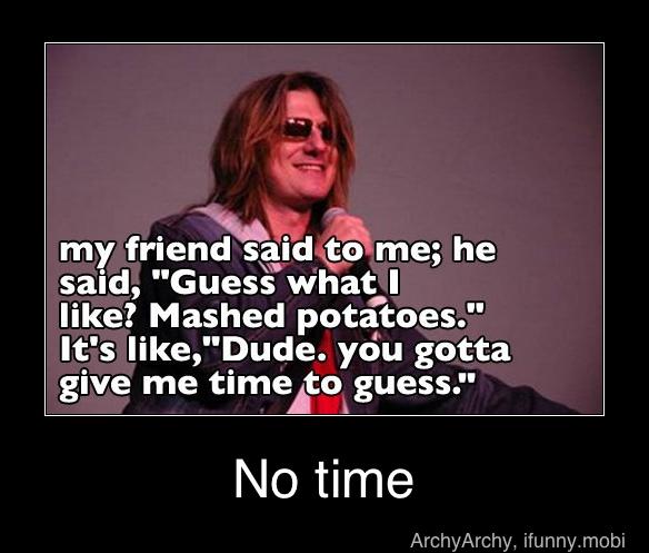 friend a ime; he
said) "Guess what: I
like? Mashed potatoes."
It's like,"Dude. you gotta
give me time to, guess."
No time - No time