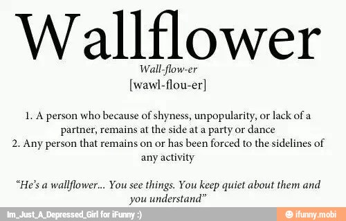 Wallflower
Wall-flow-er
1. A person who because of shyness, unpopularity, or
lack of a
partner, remains at the side ata party or
dance
2. Any person that remains on or
has been forced to the sidelines of
any activity
wallflower... You see
things. You keep quiet about them and
you understand"