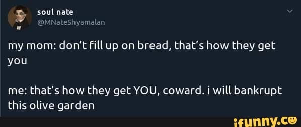 my mom:
don't fill up on
bread, that's how they get
me: that's how they get YOU, coward. i will bankrupt
this olive garden