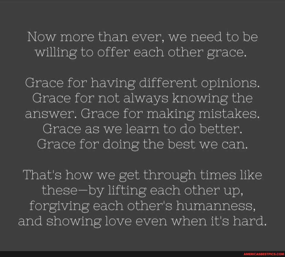 Now more than ever, we need to be willing to offer each other grace.
Grace for having different opinions.
Grace for not always knowing the answer. Grace for making mistakes.
Grace as we learn to do better.
Grace for doing the best we can.
That's how we get through times like these-by lifting each other up, forgiving each other's humanness, and showing love even when it's hard.